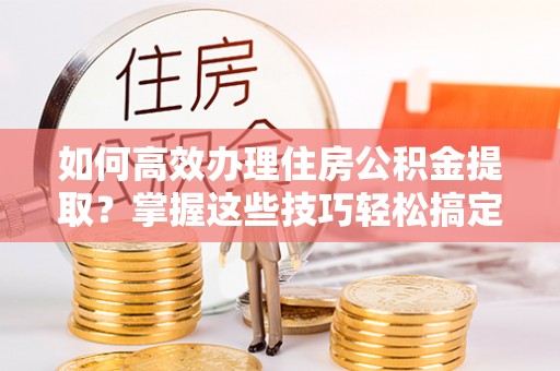 荔波如何高效办理住房公积金提取？掌握这些技巧轻松搞定