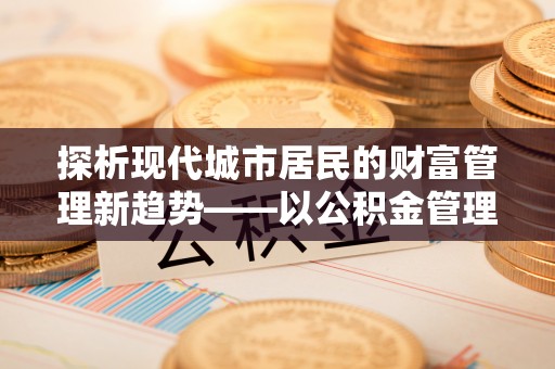 荔波探析现代城市居民的财富管理新趋势——以公积金管理中心为核心