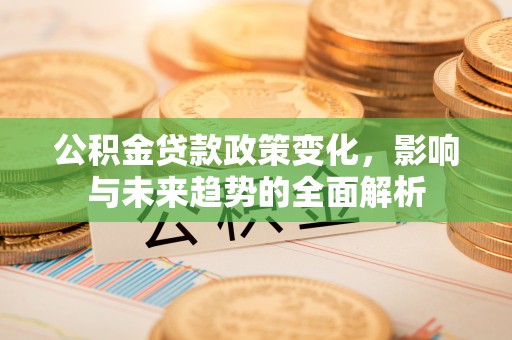 荔波公积金贷款政策变化，影响与未来趋势的全面解析