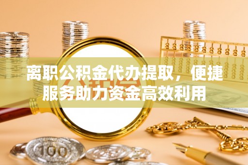 荔波离职公积金代办提取，便捷服务助力资金高效利用