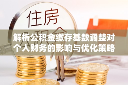 荔波解析公积金缴存基数调整对个人财务的影响与优化策略