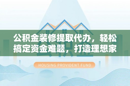 荔波公积金装修提取代办，轻松搞定资金难题，打造理想家居