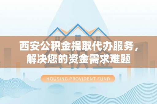 荔波西安公积金提取代办服务，解决您的资金需求难题