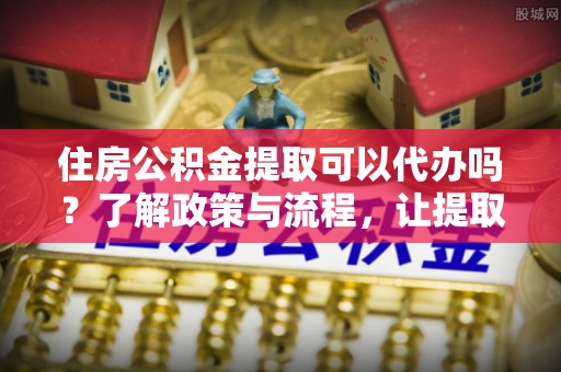 荔波住房公积金提取可以代办吗？了解政策与流程，让提取更便捷