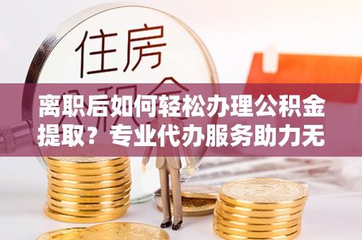 荔波离职后如何轻松办理公积金提取？专业代办服务助力无忧