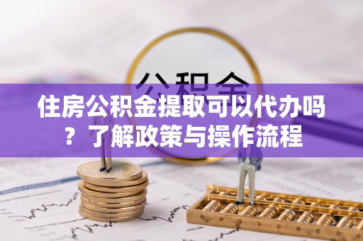 荔波住房公积金提取可以代办吗？了解政策与操作流程