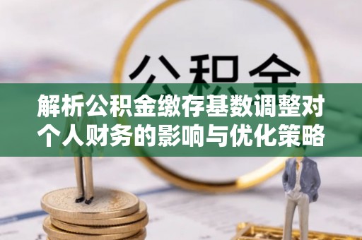 荔波解析公积金缴存基数调整对个人财务的影响与优化策略