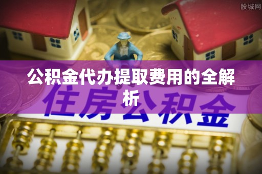 荔波公积金代办提取费用的全解析