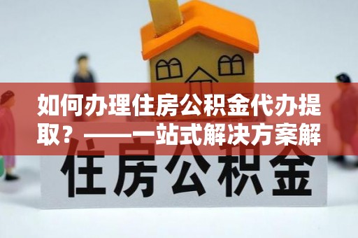 荔波如何办理住房公积金代办提取？——一站式解决方案解析